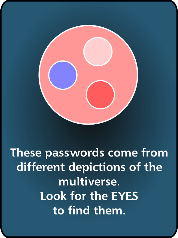 These passwords come from different depictions of the multiverse. Look for the EYES to find them